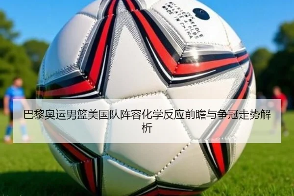 巴黎奥运男篮美国队阵容化学反应前瞻与争冠走势解析
