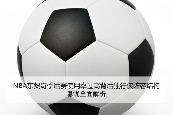 NBA东契奇季后赛使用率过高背后独行侠阵容结构隐忧全面解析