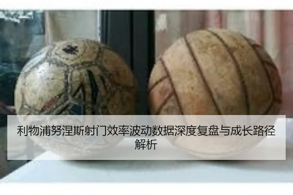 利物浦努涅斯射门效率波动数据深度复盘与成长路径解析