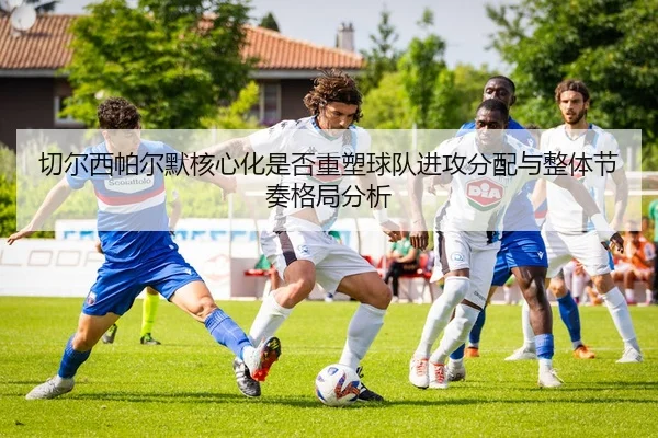 切尔西帕尔默核心化是否重塑球队进攻分配与整体节奏格局分析