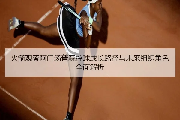 火箭观察阿门汤普森控球成长路径与未来组织角色全面解析